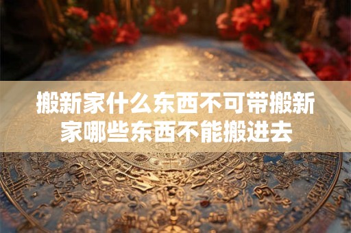 搬新家什么东西不可带搬新家哪些东西不能搬进去