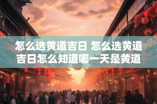 怎么选黄道吉日 怎么选黄道吉日怎么知道哪一天是黄道吉日