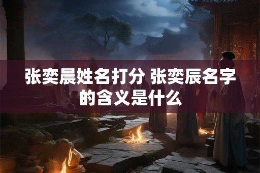 张奕晨姓名打分 张奕辰名字的含义是什么