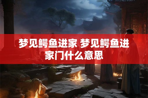 梦见鳄鱼进家 梦见鳄鱼进家门什么意思