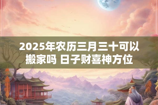 2025年农历三月三十可以搬家吗 日子财喜神方位