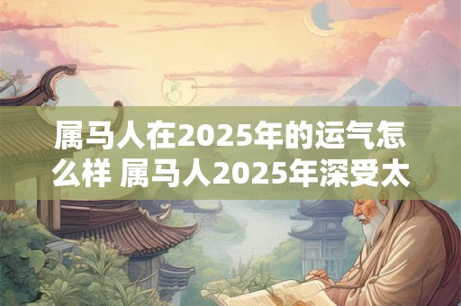 属马人在2025年的运气怎么样 属马人2025年深受太岁影响