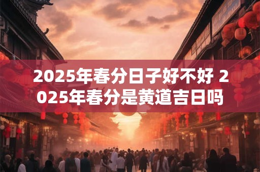 2025年春分日子好不好 2025年春分是黄道吉日吗