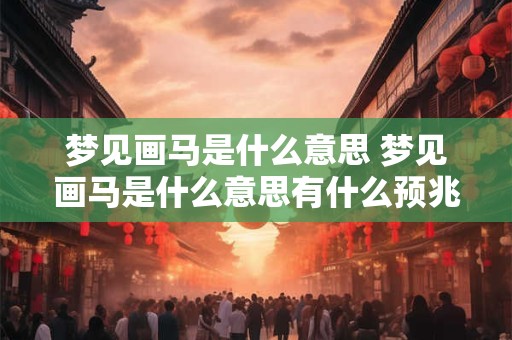 梦见画马是什么意思 梦见画马是什么意思有什么预兆