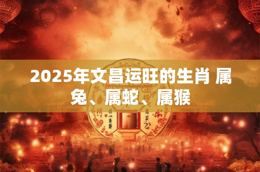 2025年文昌运旺的生肖 属兔、属蛇、属猴