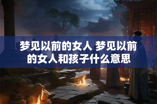 梦见以前的女人 梦见以前的女人和孩子什么意思