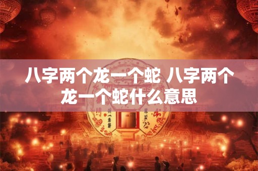 八字两个龙一个蛇 八字两个龙一个蛇什么意思