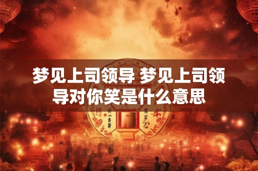 梦见上司领导 梦见上司领导对你笑是什么意思