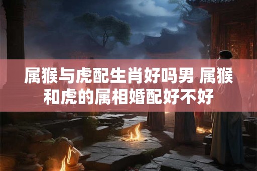 属猴与虎配生肖好吗男 属猴和虎的属相婚配好不好