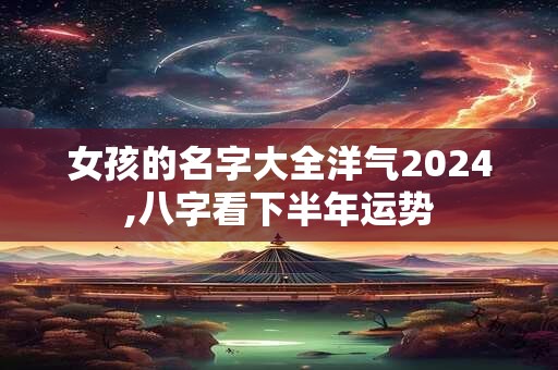 女孩的名字大全洋气2024,八字看下半年运势