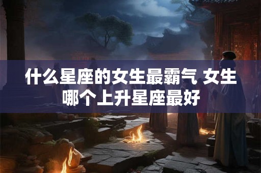 什么星座的女生最霸气 女生哪个上升星座最好