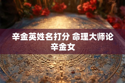 辛金英姓名打分 命理大师论辛金女