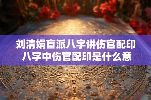 刘清娟盲派八字讲伤官配印 八字中伤官配印是什么意思