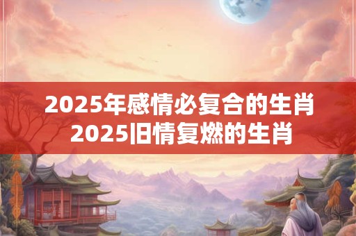 2025年感情必复合的生肖 2025旧情复燃的生肖