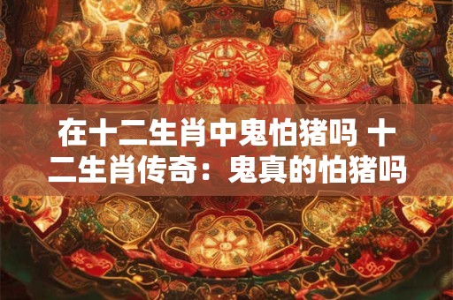 在十二生肖中鬼怕猪吗 十二生肖传奇:鬼真的怕猪吗 在十二生肖中鬼怕猪吗 十二生肖传奇:鬼真的怕猪吗