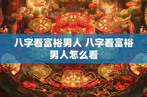 八字看富裕男人 八字看富裕男人怎么看 八字看富裕男人 八字看富裕男人怎么看