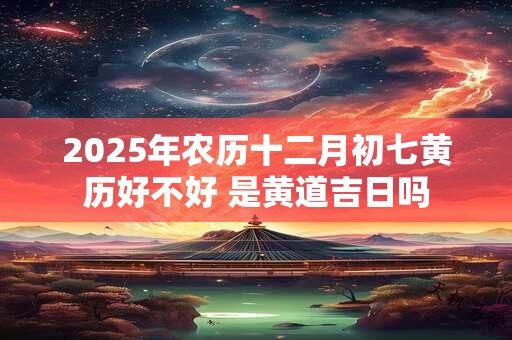 2025年农历十二月初七黄历好不好 是黄道吉日吗