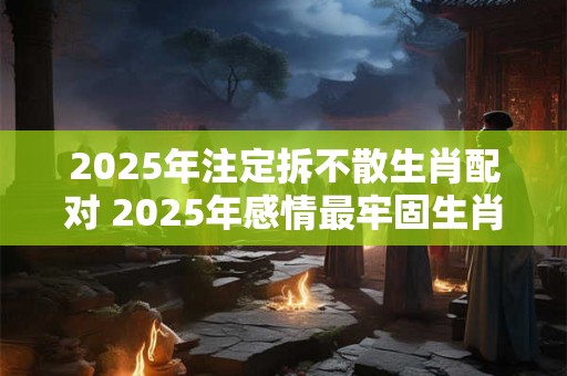 2025年注定拆不散生肖配对 2025年感情最牢固生肖情侣