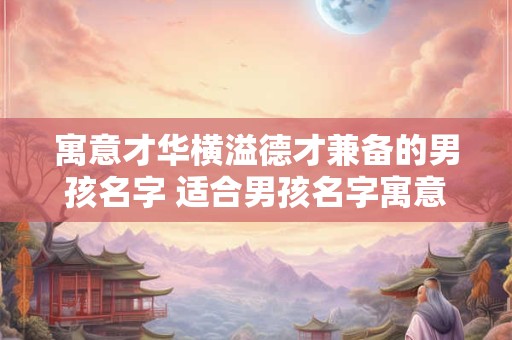 寓意才华横溢德才兼备的男孩名字 适合男孩名字寓意好的字