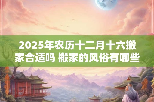 2025年农历十二月十六搬家合适吗 搬家的风俗有哪些