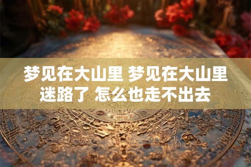 详细阅读:梦见在大山里 梦见在大山里迷路了 怎么也走不出去 梦见在大山里 梦见在大山里迷路了 怎么也走不出去