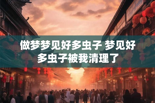 做梦梦见好多虫子 梦见好多虫子被我清理了