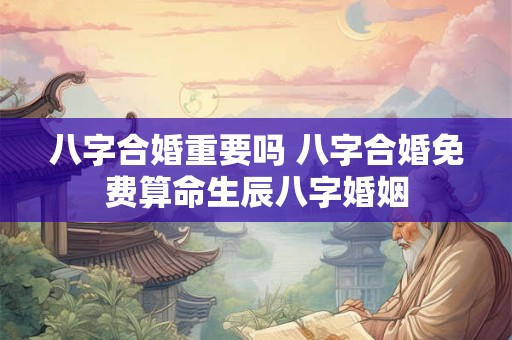 八字合婚重要吗 八字合婚免费算命生辰八字婚姻