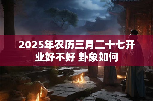 详细阅读:2025年农历三月二十七开业好不好 卦象如何 2025年农历三月二十七开业好不好 卦象如何