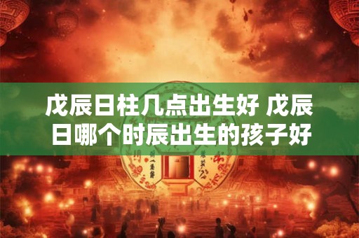 戊辰日柱几点出生好 戊辰日哪个时辰出生的孩子好