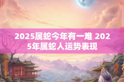 2025属蛇今年有一难 2025年属蛇人运势表现