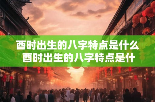 酉时出生的八字特点是什么 酉时出生的八字特点是什么意思