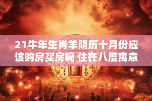 21牛年生肖羊阴历十月份应该购房买房吗 住在八层寓意发发发