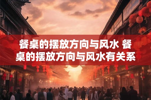餐桌的摆放方向与风水 餐桌的摆放方向与风水有关系吗