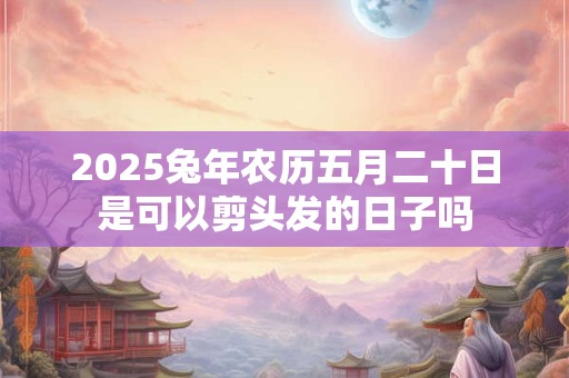 2025兔年农历五月二十日是可以剪头发的日子吗