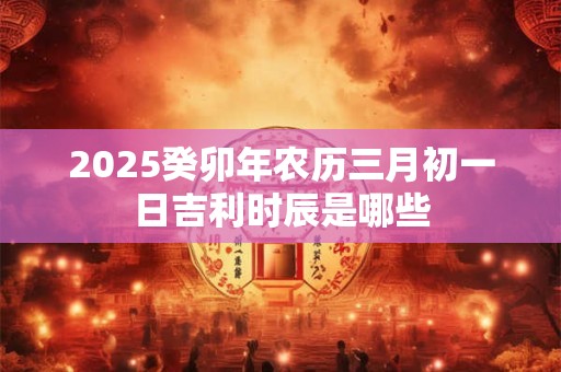2025癸卯年农历三月初一日吉利时辰是哪些