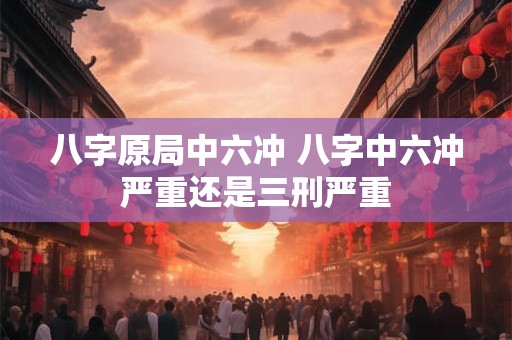 八字原局中六冲 八字中六冲严重还是三刑严重