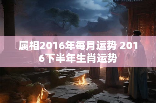 属相2016年每月运势 2016下半年生肖运势