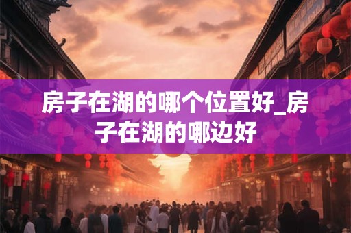 房子在湖的哪个位置好_房子在湖的哪边好