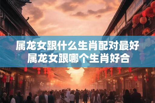 属龙女跟什么生肖配对最好 属龙女跟哪个生肖好合