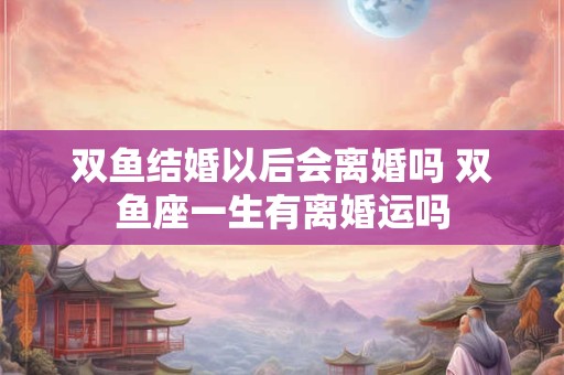 双鱼结婚以后会离婚吗 双鱼座一生有离婚运吗