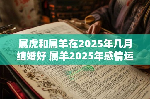 属虎和属羊在2025年几月结婚好 属羊2025年感情运势如何