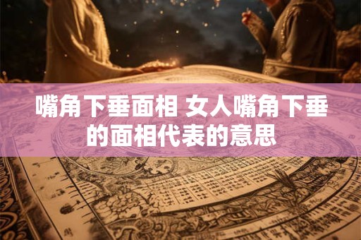 嘴角下垂面相 女人嘴角下垂的面相代表的意思