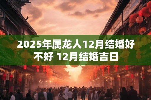 2025年属龙人12月结婚好不好 12月结婚吉日