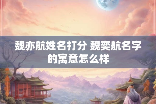 魏亦航姓名打分 魏奕航名字的寓意怎么样