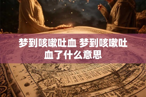 梦到咳嗽吐血 梦到咳嗽吐血了什么意思