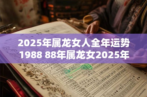 2025年属龙女人全年运势1988 88年属龙女2025年运势表现