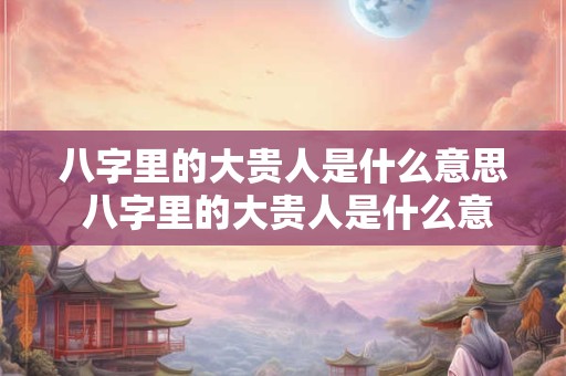 八字里的大贵人是什么意思 八字里的大贵人是什么意思呀