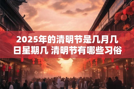 2025年的清明节是几月几日星期几 清明节有哪些习俗