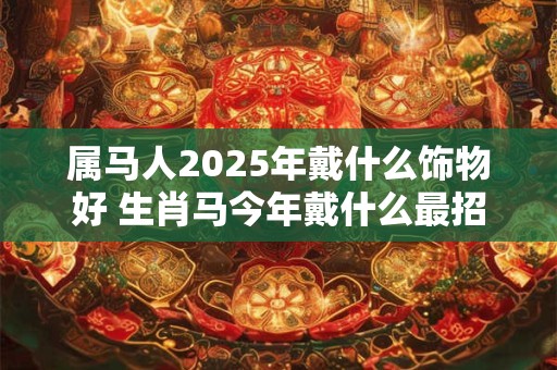 属马人2025年戴什么饰物好 生肖马今年戴什么最招财