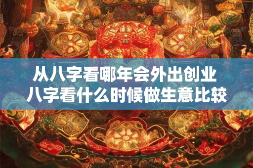 从八字看哪年会外出创业 八字看什么时候做生意比较合适